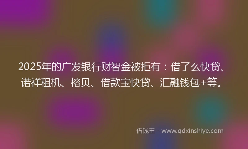2025年的广发银行财智金被拒有：借了么快贷、诺祥租机、榕贝、借款宝快贷、汇融钱包+等。