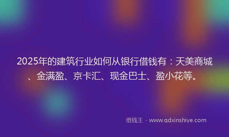 2025年的建筑行业如何从银行借钱有：天美商城、金满盈、京卡汇、现金巴士、盈小花等。