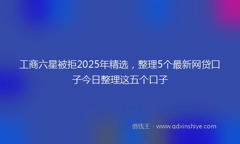 工商六星被拒2025年精选，整理5个最新网贷口子今日整理这五个口子