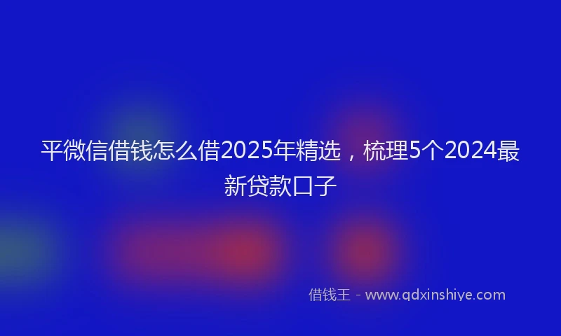 平微信借钱怎么借2025年精选，梳理5个2024最新贷款口子