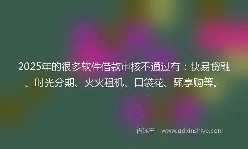 2025年的很多软件借款审核不通过有：快易贷融、时光分期、火火租机、口袋花、甄享购等。