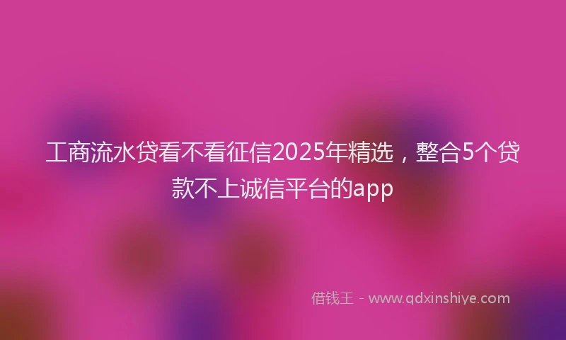 工商流水贷看不看征信2025年精选，整合5个贷款不上诚信平台的app