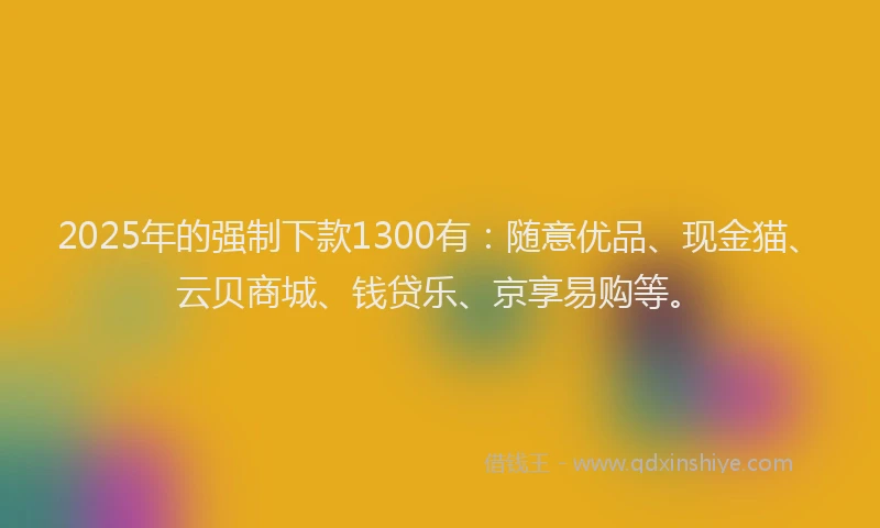 2025年的强制下款1300有：随意优品、现金猫、云贝商城、钱贷乐、京享易购等。