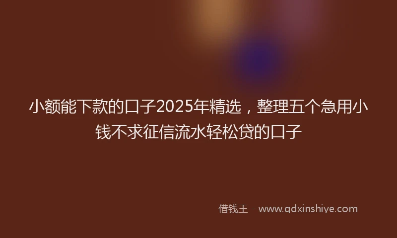 小额能下款的口子2025年精选，整理五个急用小钱不求征信流水轻松贷的口子