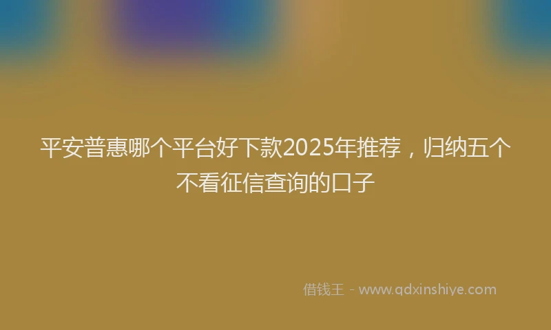 平安普惠哪个平台好下款2025年推荐，归纳五个不看征信查询的口子