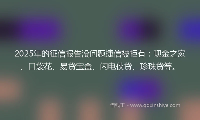 2025年的征信报告没问题捷信被拒有：现金之家、口袋花、易贷宝盒、闪电侠贷、珍珠贷等。