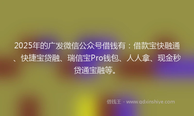 2025年的广发微信公众号借钱有：借款宝快融通、快捷宝贷融、瑞信宝Pro钱包、人人拿、现金秒贷通宝融等。