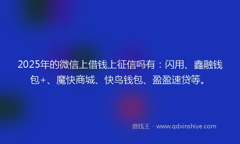 2025年的微信上借钱上征信吗有：闪用、鑫融钱包+、魔快商城、快鸟钱包、盈盈速贷等。