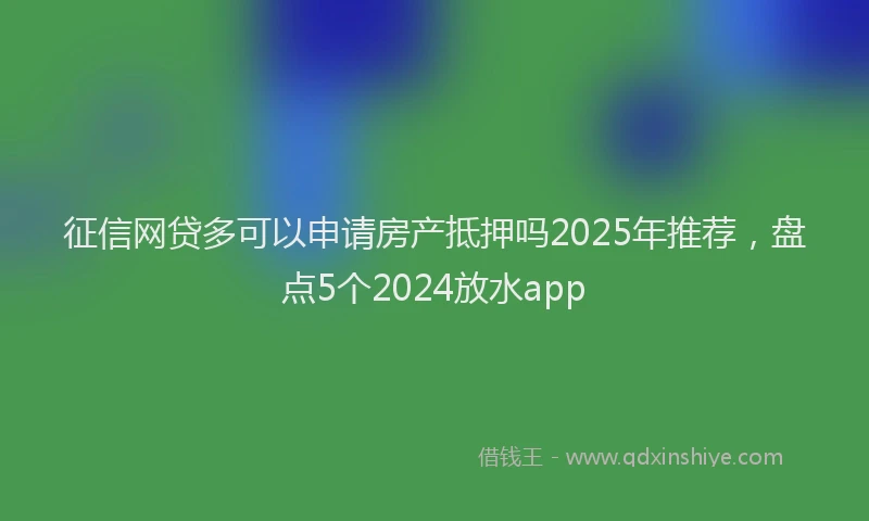 征信网贷多可以申请房产抵押吗2025年推荐，盘点5个2024放水app