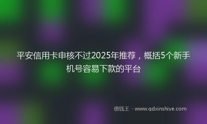 平安信用卡申核不过2025年推荐，概括5个新手机号容易下款的平台