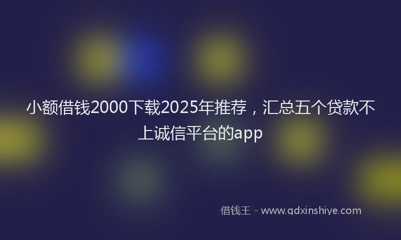 小额借钱2000下载2025年推荐，汇总五个贷款不上诚信平台的app