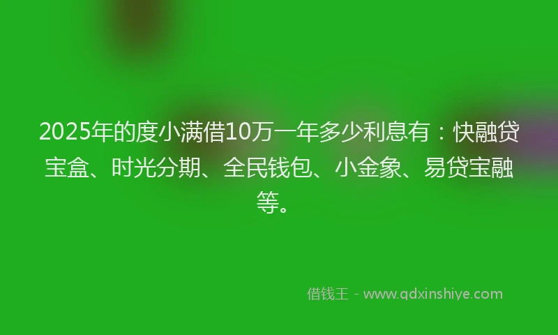 2025年的度小满借10万一年多少利息有：快融贷宝盒、时光分期、全民钱包、小金象、易贷宝融等。