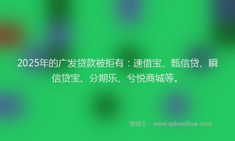 2025年的广发贷款被拒有：速借宝、甄信贷、瞬信贷宝、分期乐、兮悦商城等。