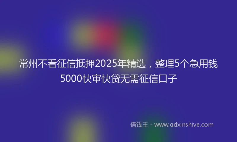 常州不看征信抵押2025年精选，整理5个急用钱5000快审快贷无需征信口子