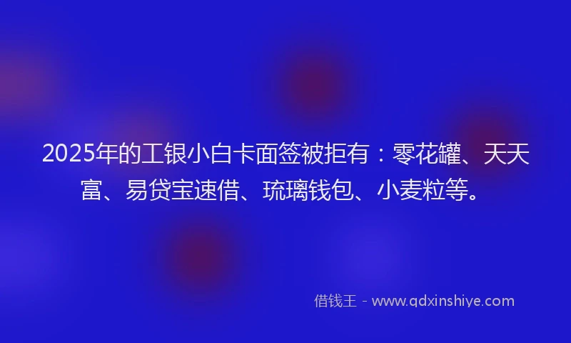 2025年的工银小白卡面签被拒有：零花罐、天天富、易贷宝速借、琉璃钱包、小麦粒等。