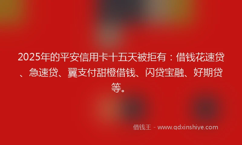 2025年的平安信用卡十五天被拒有：借钱花速贷、急速贷、翼支付甜橙借钱、闪贷宝融、好期贷等。