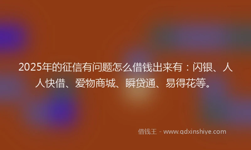 2025年的征信有问题怎么借钱出来有：闪银、人人快借、爱物商城、瞬贷通、易得花等。