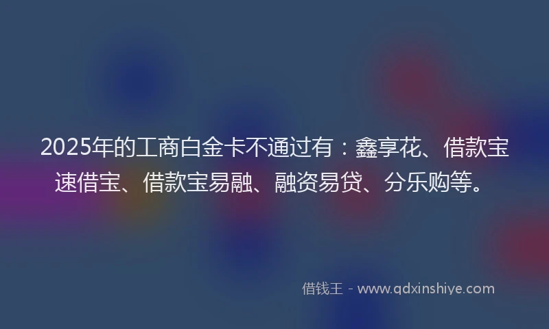 2025年的工商白金卡不通过有：鑫享花、借款宝速借宝、借款宝易融、融资易贷、分乐购等。