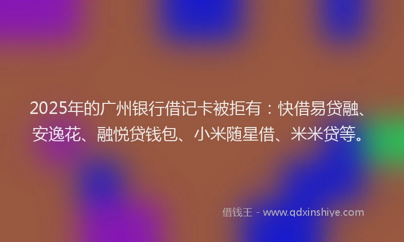2025年的广州银行借记卡被拒有：快借易贷融、安逸花、融悦贷钱包、小米随星借、米米贷等。