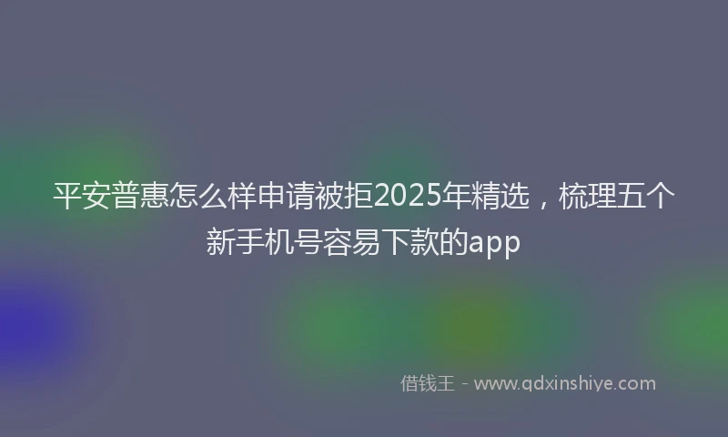 平安普惠怎么样申请被拒2025年精选，梳理五个新手机号容易下款的app
