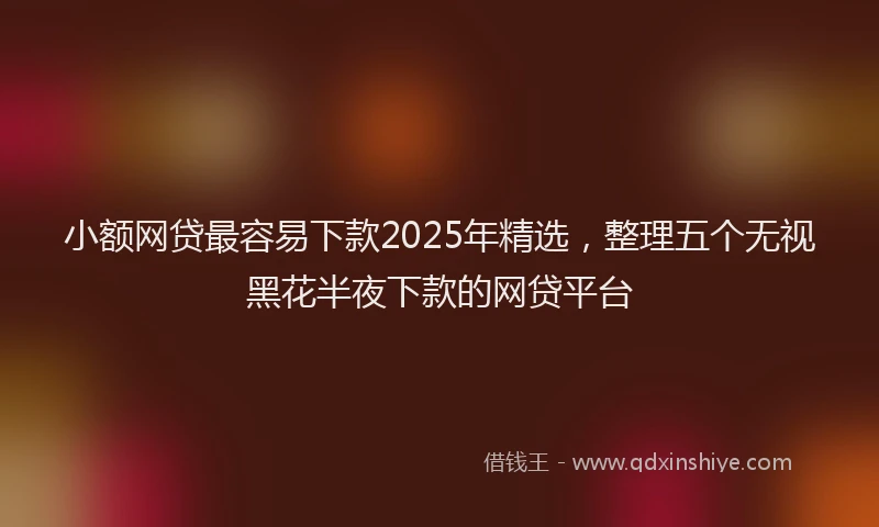 小额网贷最容易下款2025年精选，整理五个无视黑花半夜下款的网贷平台