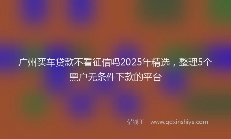 广州买车贷款不看征信吗2025年精选，整理5个黑户无条件下款的平台
