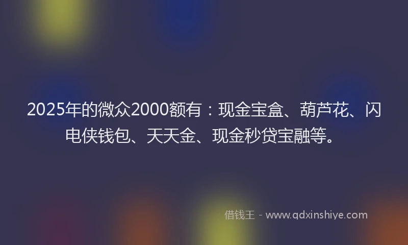 2025年的微众2000额有：现金宝盒、葫芦花、闪电侠钱包、天天金、现金秒贷宝融等。