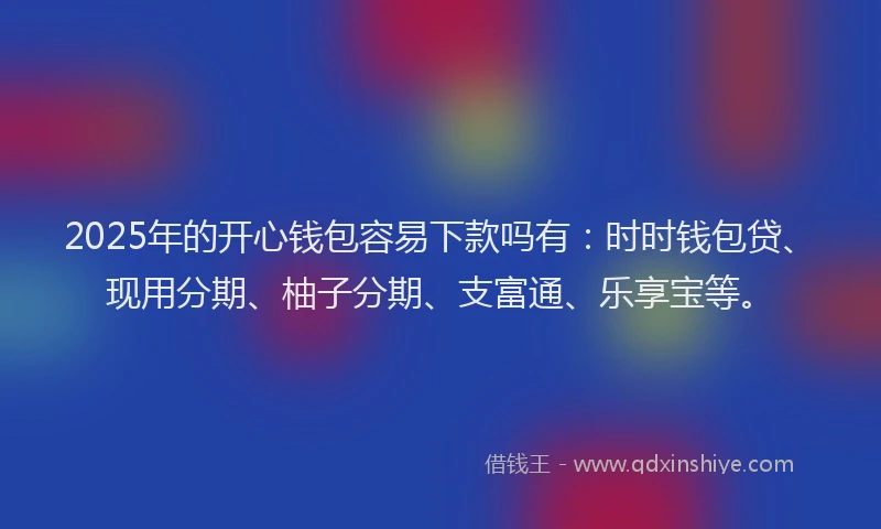 2025年的开心钱包容易下款吗有：时时钱包贷、现用分期、柚子分期、支富通、乐享宝等。