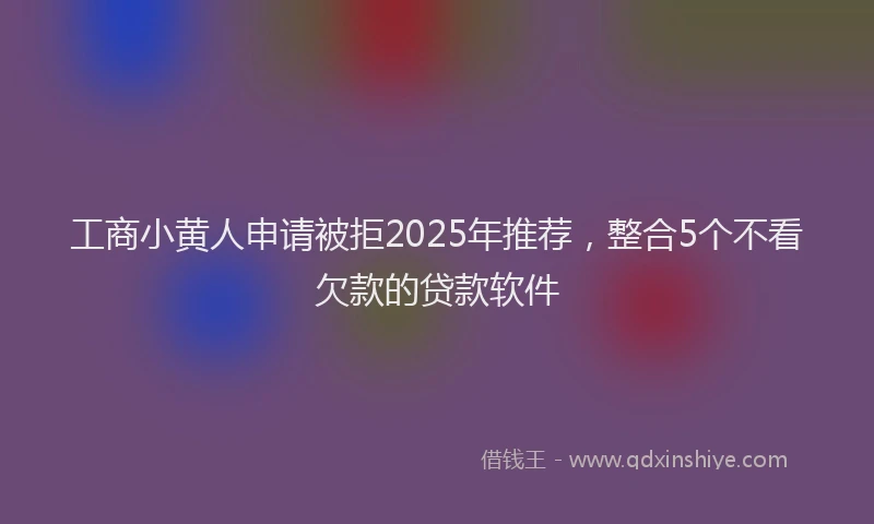 工商小黄人申请被拒2025年推荐，整合5个不看欠款的贷款软件