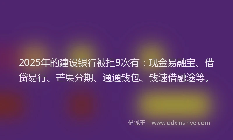 2025年的建设银行被拒9次有：现金易融宝、借贷易行、芒果分期、通通钱包、钱速借融途等。