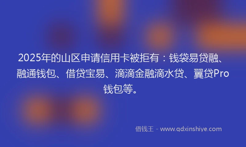2025年的山区申请信用卡被拒有：钱袋易贷融、融通钱包、借贷宝易、滴滴金融滴水贷、翼贷Pro钱包等。