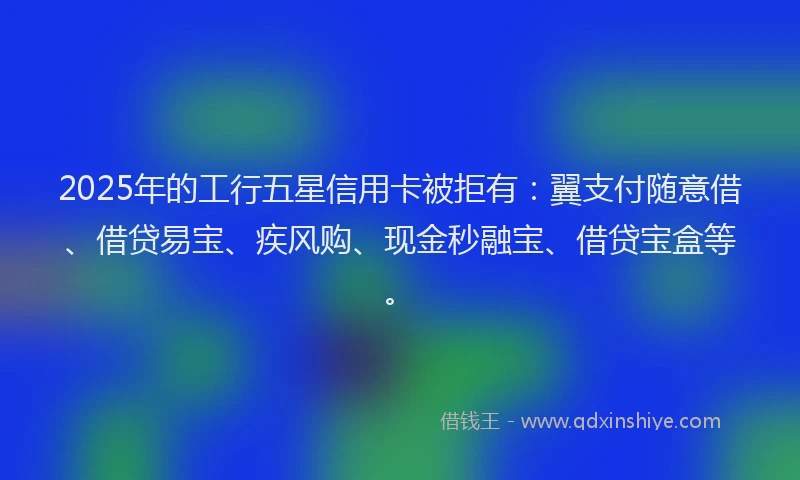 2025年的工行五星信用卡被拒有：翼支付随意借、借贷易宝、疾风购、现金秒融宝、借贷宝盒等。