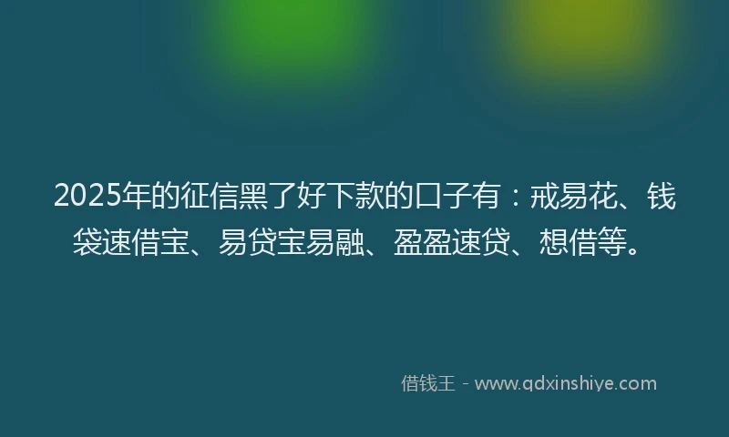 2025年的征信黑了好下款的口子有：戒易花、钱袋速借宝、易贷宝易融、盈盈速贷、想借等。