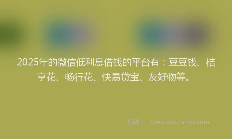 2025年的微信低利息借钱的平台有：豆豆钱、桔享花、畅行花、快易贷宝、友好物等。