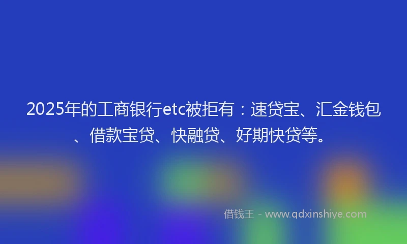 2025年的工商银行etc被拒有：速贷宝、汇金钱包、借款宝贷、快融贷、好期快贷等。