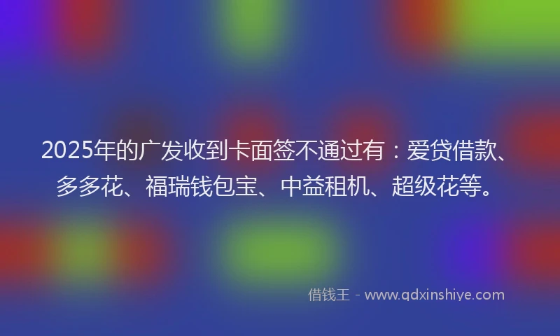 2025年的广发收到卡面签不通过有：爱贷借款、多多花、福瑞钱包宝、中益租机、超级花等。