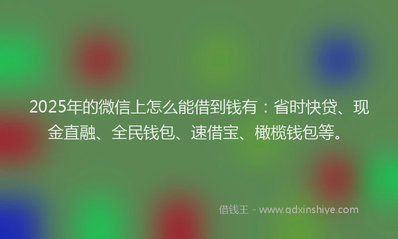2025年的微信上怎么能借到钱有：省时快贷、现金直融、全民钱包、速借宝、橄榄钱包等。