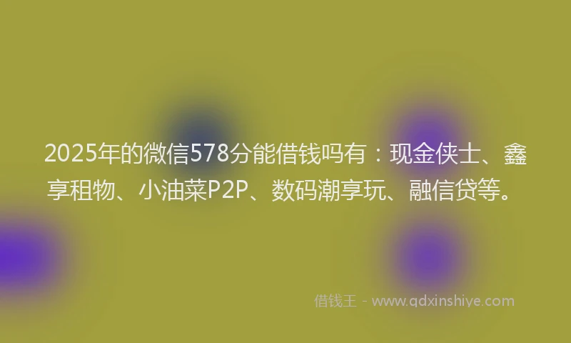 2025年的微信578分能借钱吗有：现金侠士、鑫享租物、小油菜P2P、数码潮享玩、融信贷等。