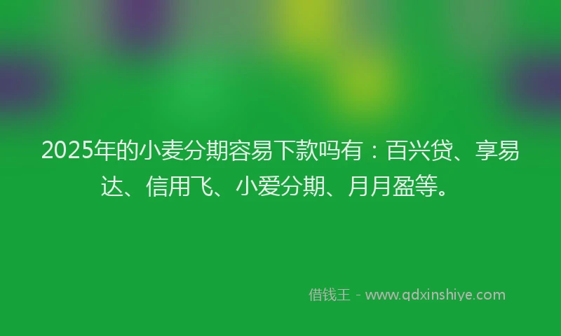 2025年的小麦分期容易下款吗有：百兴贷、享易达、信用飞、小爱分期、月月盈等。