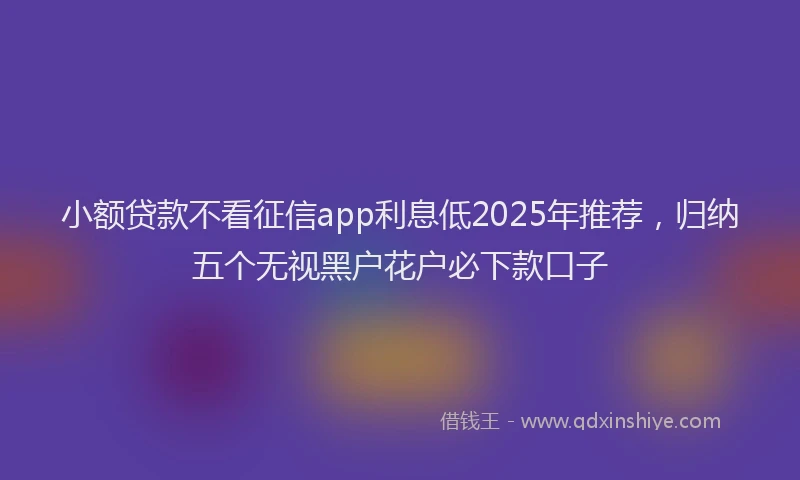 小额贷款不看征信app利息低2025年推荐，归纳五个无视黑户花户必下款口子