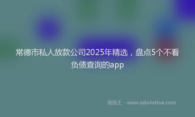 常德市私人放款公司2025年精选，盘点5个不看负债查询的app