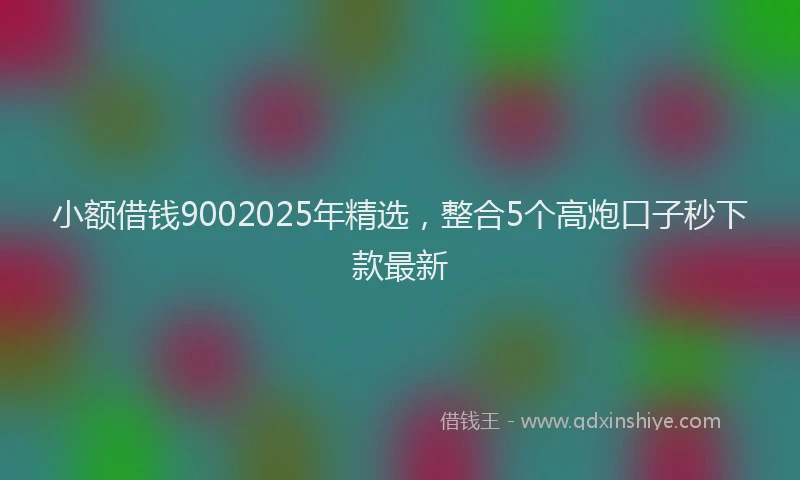 小额借钱9002025年精选，整合5个高炮口子秒下款最新