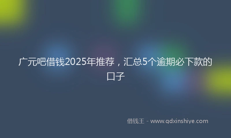 广元吧借钱2025年推荐，汇总5个逾期必下款的口子