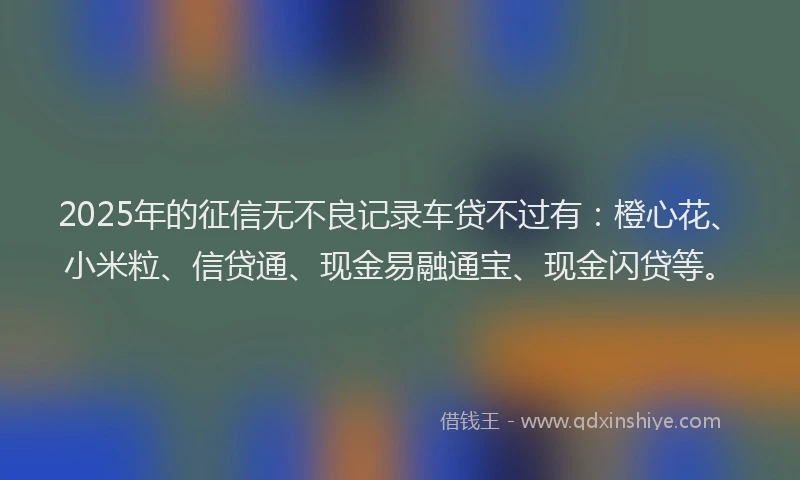 2025年的征信无不良记录车贷不过有：橙心花、小米粒、信贷通、现金易融通宝、现金闪贷等。