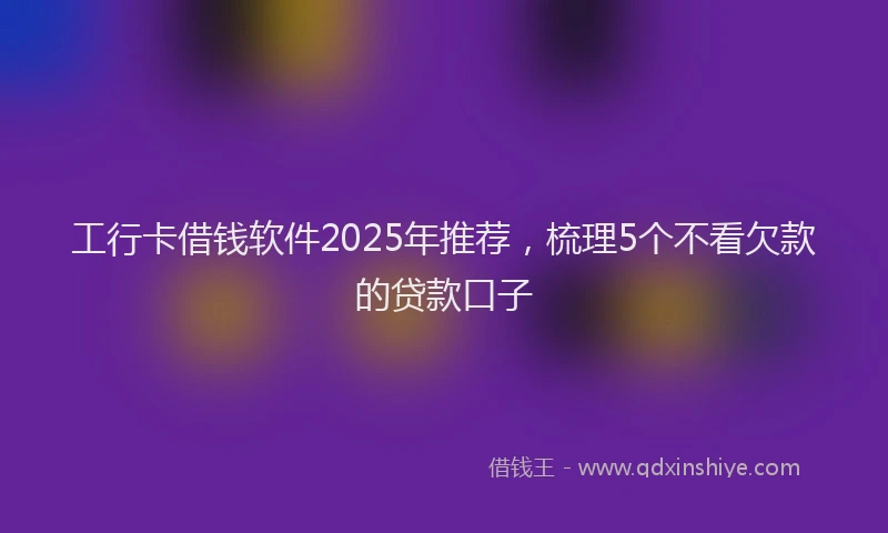 工行卡借钱软件2025年推荐，梳理5个不看欠款的贷款口子