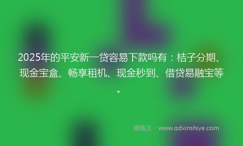 2025年的平安新一贷容易下款吗有：桔子分期、现金宝盒、畅享租机、现金秒到、借贷易融宝等。