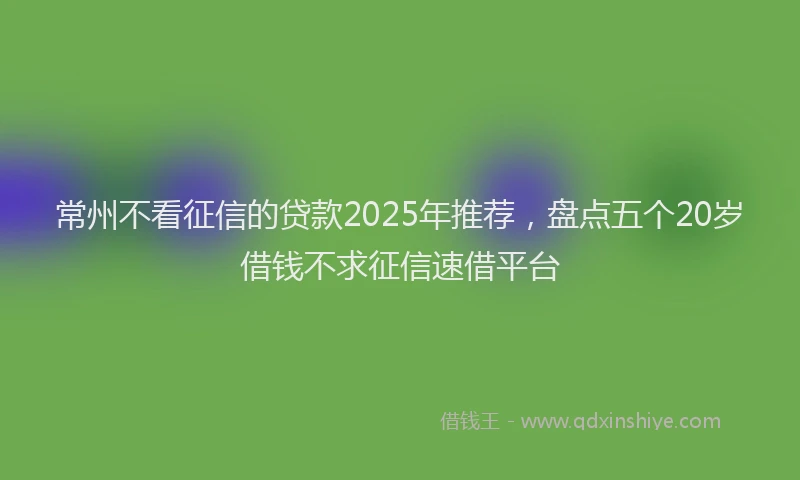 常州不看征信的贷款2025年推荐，盘点五个20岁借钱不求征信速借平台