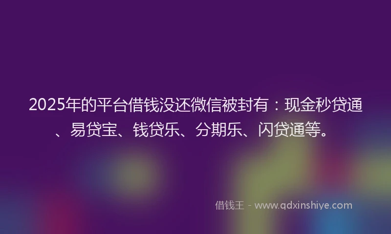 2025年的平台借钱没还微信被封有：现金秒贷通、易贷宝、钱贷乐、分期乐、闪贷通等。