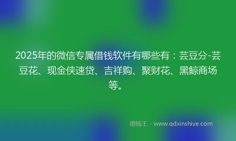 2025年的微信专属借钱软件有哪些有：芸豆分-芸豆花、现金侠速贷、吉祥购、聚财花、黑鲸商场等。