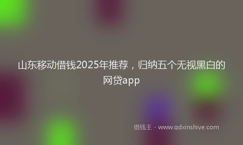 山东移动借钱2025年推荐，归纳五个无视黑白的网贷app